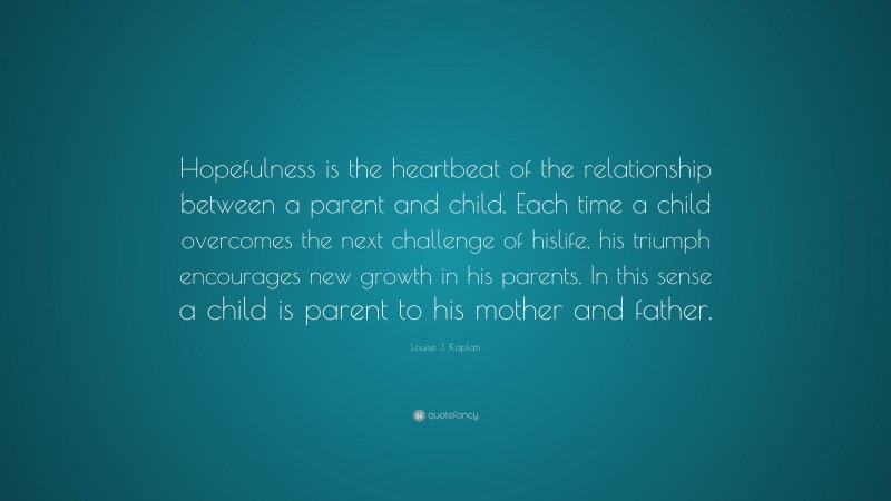 Louise J. Kaplan Quote: “Hopefulness is the heartbeat of the relationship between a parent and child. Each time a child overcomes the next challenge of hislife, his triumph encourages new growth in his parents. In this sense a child is parent to his mother and father.”