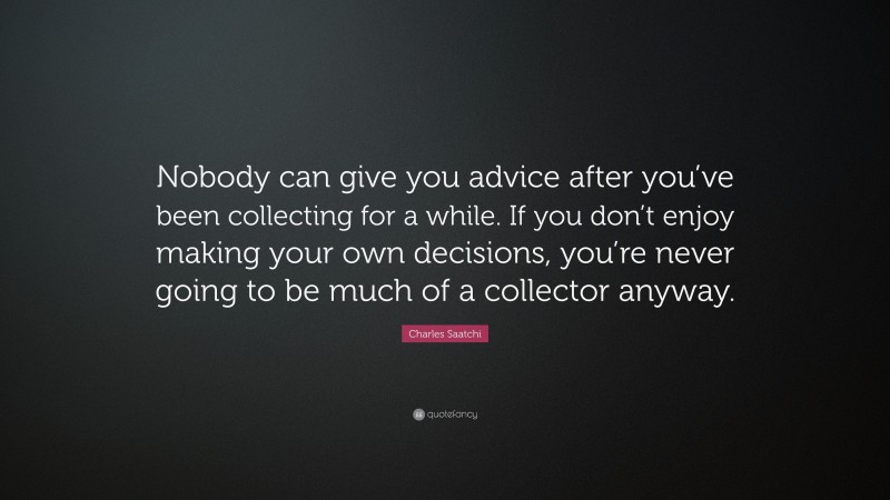 Charles Saatchi Quote: “Nobody can give you advice after you’ve been collecting for a while. If you don’t enjoy making your own decisions, you’re never going to be much of a collector anyway.”
