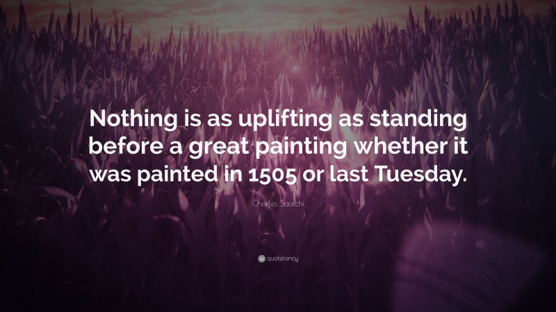Charles Saatchi Quote: “Nothing is as uplifting as standing before a great painting whether it was painted in 1505 or last Tuesday.”