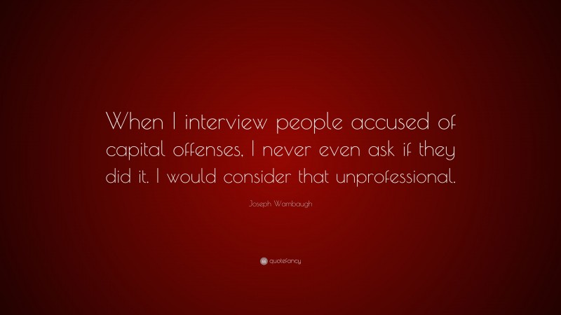 Joseph Wambaugh Quote: “When I interview people accused of capital offenses, I never even ask if they did it. I would consider that unprofessional.”