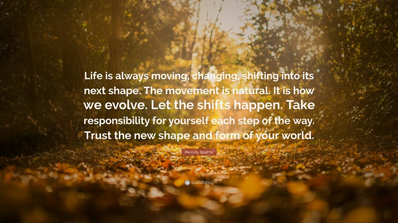 Melody Beattie Quote: “Life is always moving, changing, shifting into its next shape. The movement is natural. It is how we evolve. Let the shifts happen. Take responsibility for yourself each step of the way. Trust the new shape and form of your world.”