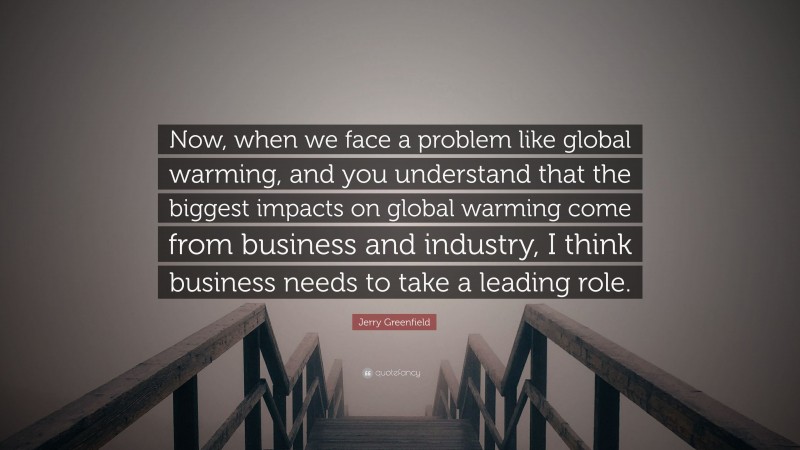 Jerry Greenfield Quote: “Now, when we face a problem like global warming, and you understand that the biggest impacts on global warming come from business and industry, I think business needs to take a leading role.”