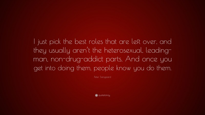 Peter Sarsgaard Quote: “I just pick the best roles that are left over, and they usually aren’t the heterosexual, leading-man, non-drug-addict parts. And once you get into doing them, people know you do them.”