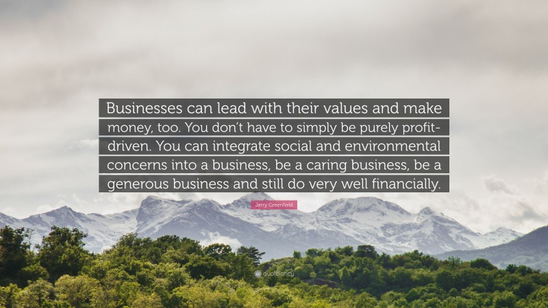 Jerry Greenfield Quote: “Businesses can lead with their values and make money, too. You don’t have to simply be purely profit-driven. You can integrate social and environmental concerns into a business, be a caring business, be a generous business and still do very well financially.”