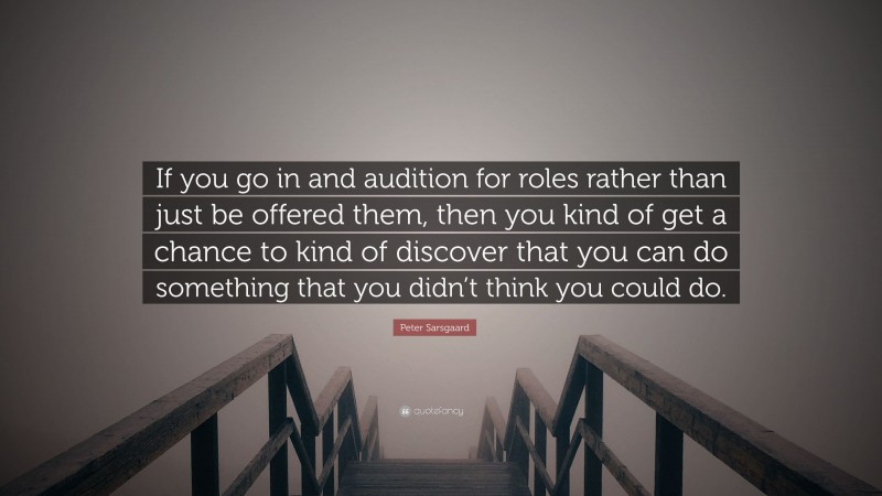 Peter Sarsgaard Quote: “If you go in and audition for roles rather than just be offered them, then you kind of get a chance to kind of discover that you can do something that you didn’t think you could do.”
