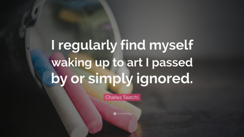Charles Saatchi Quote: “I regularly find myself waking up to art I passed by or simply ignored.”