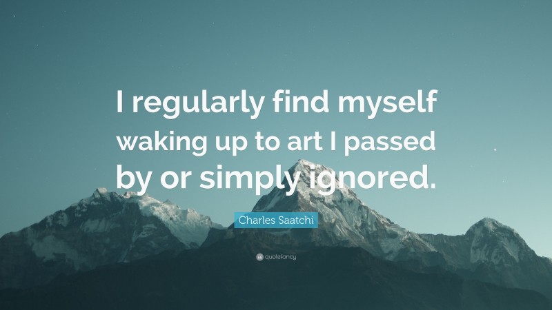 Charles Saatchi Quote: “I regularly find myself waking up to art I passed by or simply ignored.”