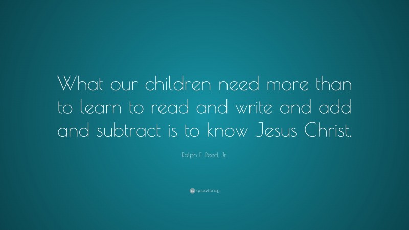 Ralph E. Reed, Jr. Quote: “What our children need more than to learn to read and write and add and subtract is to know Jesus Christ.”