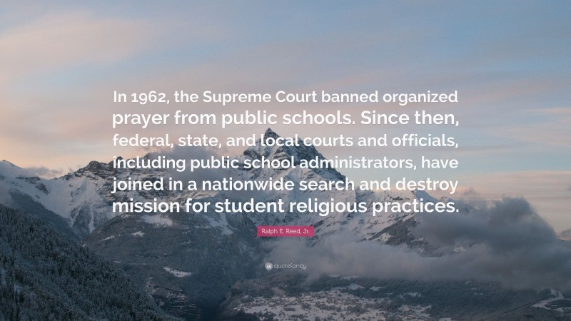 Ralph E. Reed, Jr. Quote: “In 1962, the Supreme Court banned organized prayer from public schools. Since then, federal, state, and local courts and officials, including public school administrators, have joined in a nationwide search and destroy mission for student religious practices.”