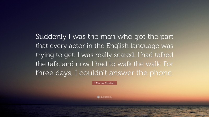 F. Murray Abraham Quote: “Suddenly I was the man who got the part that every actor in the English language was trying to get. I was really scared. I had talked the talk, and now I had to walk the walk. For three days, I couldn’t answer the phone.”