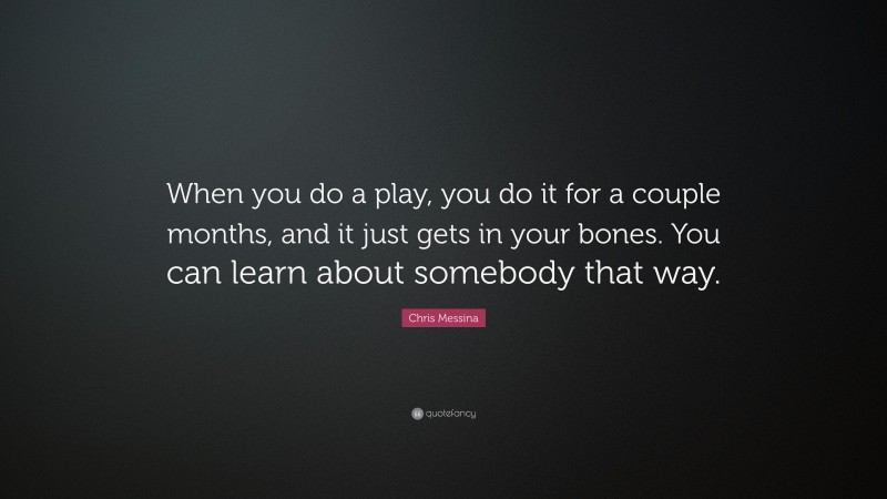 Chris Messina Quote: “When you do a play, you do it for a couple months, and it just gets in your bones. You can learn about somebody that way.”