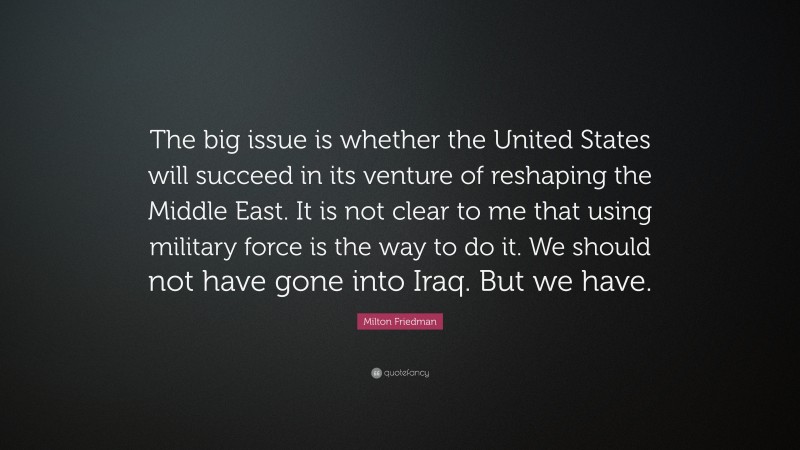 Milton Friedman Quote: “The big issue is whether the United States will succeed in its venture of reshaping the Middle East. It is not clear to me that using military force is the way to do it. We should not have gone into Iraq. But we have.”