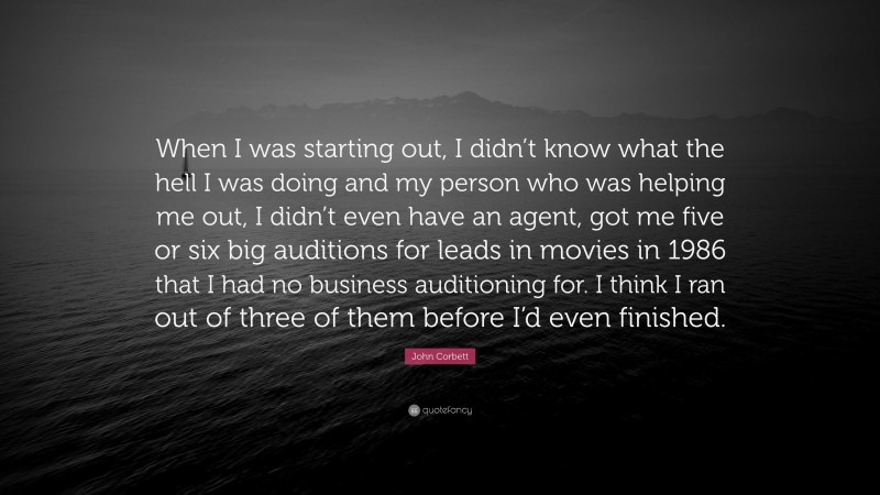 John Corbett Quote: “When I was starting out, I didn’t know what the hell I was doing and my person who was helping me out, I didn’t even have an agent, got me five or six big auditions for leads in movies in 1986 that I had no business auditioning for. I think I ran out of three of them before I’d even finished.”