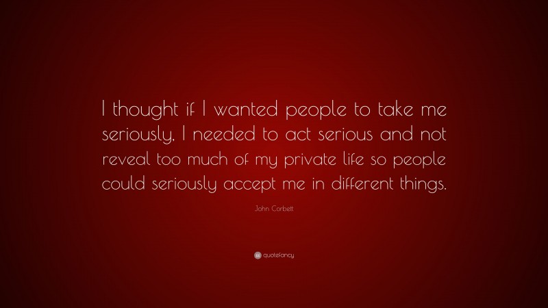 John Corbett Quote: “I thought if I wanted people to take me seriously, I needed to act serious and not reveal too much of my private life so people could seriously accept me in different things.”