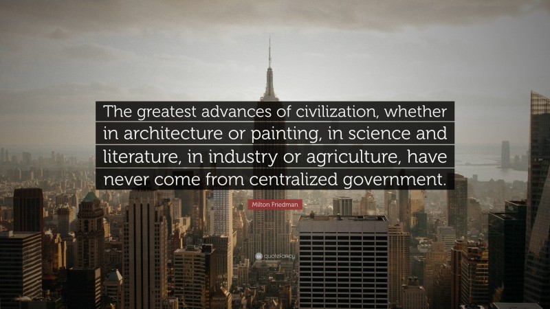 Milton Friedman Quote: “The greatest advances of civilization, whether in architecture or painting, in science and literature, in industry or agriculture, have never come from centralized government.”