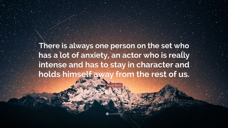 Maria Bello Quote: “There is always one person on the set who has a lot of anxiety, an actor who is really intense and has to stay in character and holds himself away from the rest of us.”