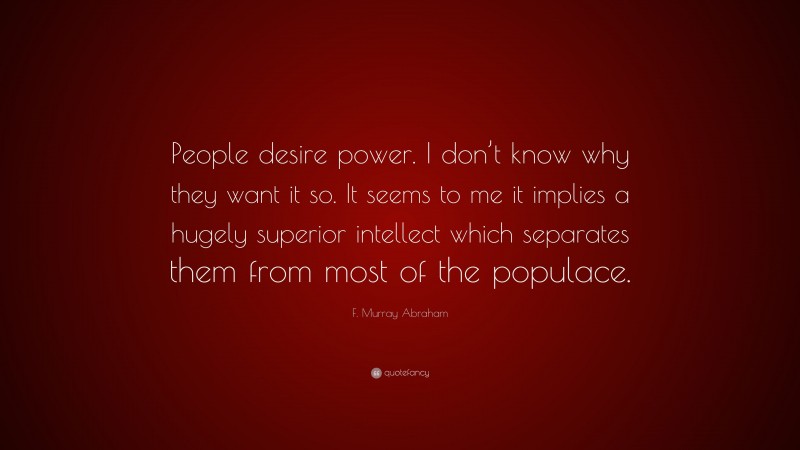 F. Murray Abraham Quote: “People desire power. I don’t know why they want it so. It seems to me it implies a hugely superior intellect which separates them from most of the populace.”