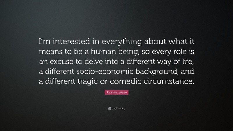 Rachelle Lefevre Quote: “I’m interested in everything about what it means to be a human being, so every role is an excuse to delve into a different way of life, a different socio-economic background, and a different tragic or comedic circumstance.”