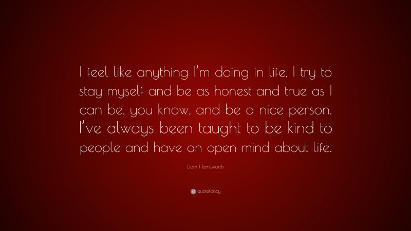 Liam Hemsworth Quote: “I feel like anything I’m doing in life, I try to stay myself and be as honest and true as I can be, you know, and be a nice person. I’ve always been taught to be kind to people and have an open mind about life.”