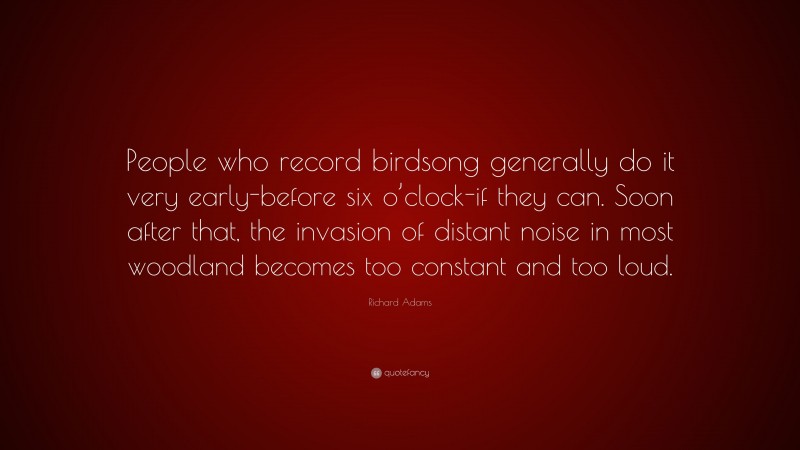Richard Adams Quote: “People who record birdsong generally do it very early-before six o’clock-if they can. Soon after that, the invasion of distant noise in most woodland becomes too constant and too loud.”