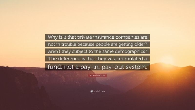 Milton Friedman Quote: “Why is it that private insurance companies are not in trouble because people are getting older? Aren’t they subject to the same demographics? The difference is that they’ve accumulated a fund, not a pay-in, pay-out system.”