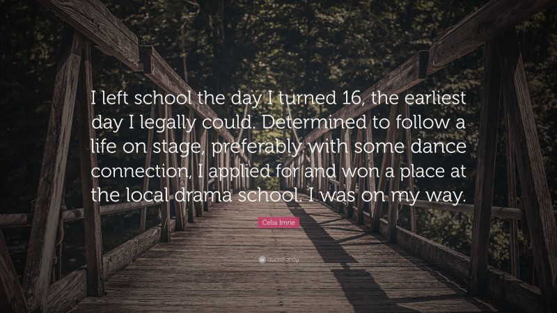 Celia Imrie Quote: “I left school the day I turned 16, the earliest day I legally could. Determined to follow a life on stage, preferably with some dance connection, I applied for and won a place at the local drama school. I was on my way.”