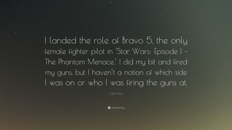 Celia Imrie Quote: “I landed the role of Bravo 5, the only female fighter pilot in ‘Star Wars: Episode I – The Phantom Menace.’ I did my bit and fired my guns, but I haven’t a notion of which side I was on or who I was firing the guns at.”