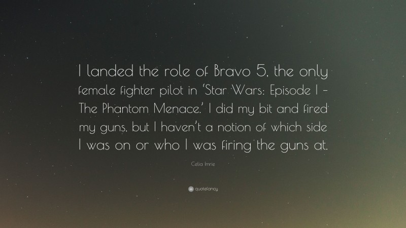 Celia Imrie Quote: “I landed the role of Bravo 5, the only female fighter pilot in ‘Star Wars: Episode I – The Phantom Menace.’ I did my bit and fired my guns, but I haven’t a notion of which side I was on or who I was firing the guns at.”
