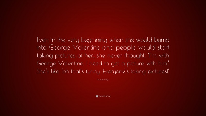 Berenice Bejo Quote: “Even in the very beginning when she would bump into George Valentine and people would start taking pictures of her, she never thought, ‘I’m with George Valentine. I need to get a picture with him.’ She’s like ‘oh that’s funny. Everyone’s taking pictures!’”