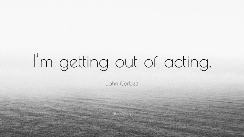 John Corbett Quote: “I’m getting out of acting.”