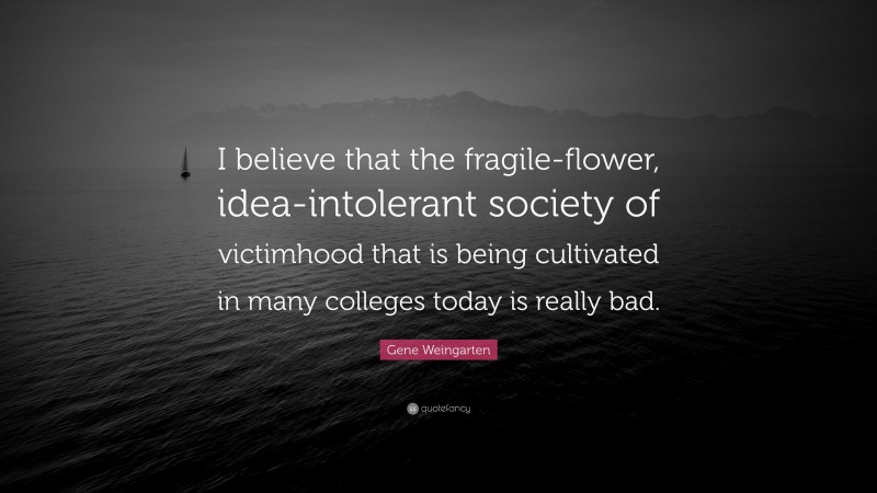Gene Weingarten Quote: “I believe that the fragile-flower, idea-intolerant society of victimhood that is being cultivated in many colleges today is really bad.”