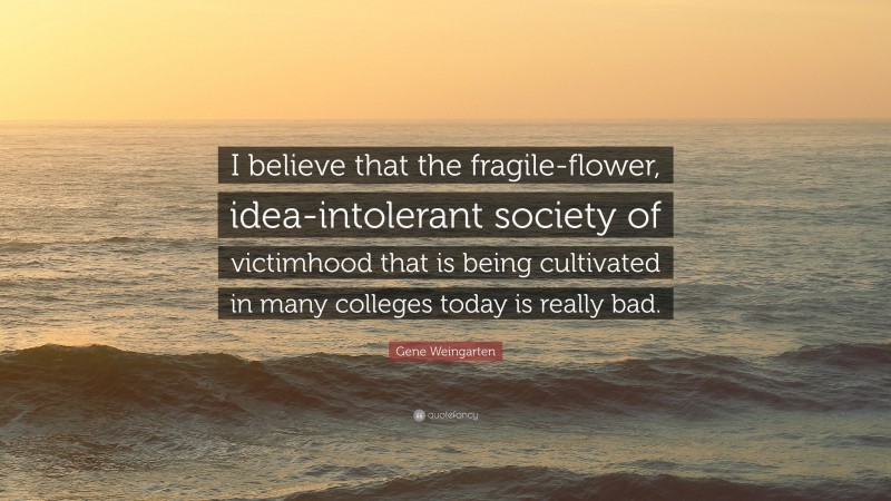 Gene Weingarten Quote: “I believe that the fragile-flower, idea-intolerant society of victimhood that is being cultivated in many colleges today is really bad.”