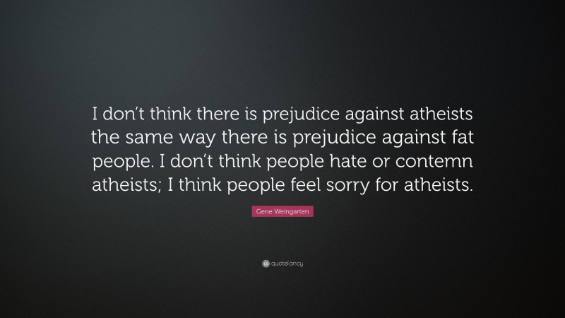 Gene Weingarten Quote: “I don’t think there is prejudice against atheists the same way there is prejudice against fat people. I don’t think people hate or contemn atheists; I think people feel sorry for atheists.”
