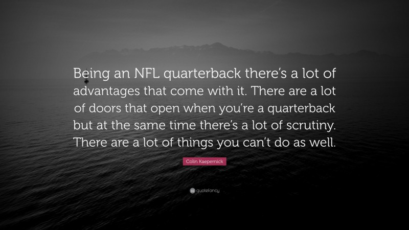 Colin Kaepernick Quote: “Being an NFL quarterback there’s a lot of advantages that come with it. There are a lot of doors that open when you’re a quarterback but at the same time there’s a lot of scrutiny. There are a lot of things you can’t do as well.”