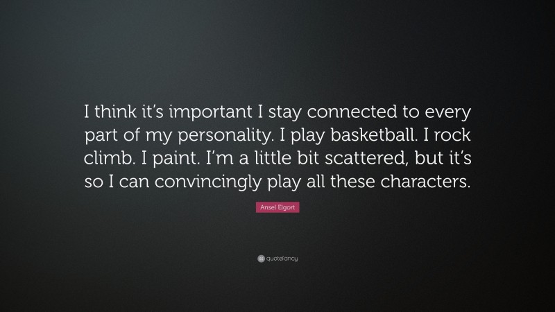 Ansel Elgort Quote: “I think it’s important I stay connected to every part of my personality. I play basketball. I rock climb. I paint. I’m a little bit scattered, but it’s so I can convincingly play all these characters.”