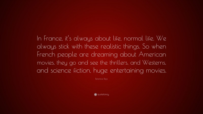 Berenice Bejo Quote: “In France, it’s always about life, normal life. We always stick with these realistic things. So when French people are dreaming about American movies, they go and see the thrillers, and Westerns, and science fiction, huge entertaining movies.”