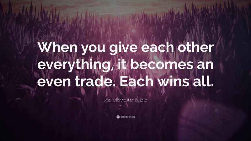 Lois McMaster Bujold Quote: “When you give each other everything, it becomes an even trade. Each wins all.”