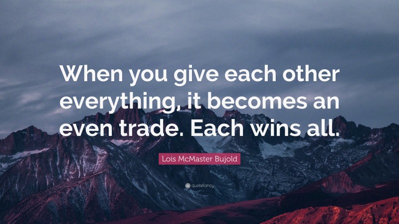Lois McMaster Bujold Quote: “When you give each other everything, it becomes an even trade. Each wins all.”