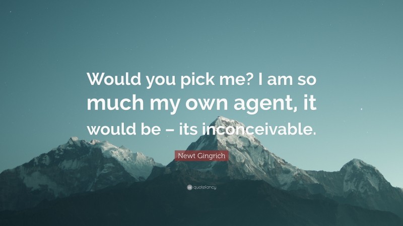Newt Gingrich Quote: “Would you pick me? I am so much my own agent, it would be – its inconceivable.”