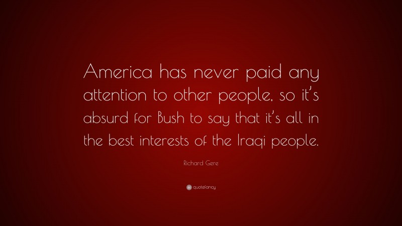 Richard Gere Quote: “America has never paid any attention to other people, so it’s absurd for Bush to say that it’s all in the best interests of the Iraqi people.”