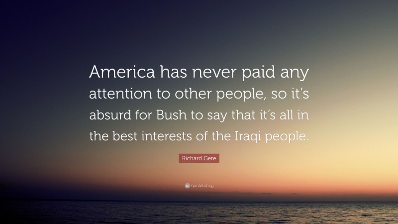 Richard Gere Quote: “America has never paid any attention to other people, so it’s absurd for Bush to say that it’s all in the best interests of the Iraqi people.”