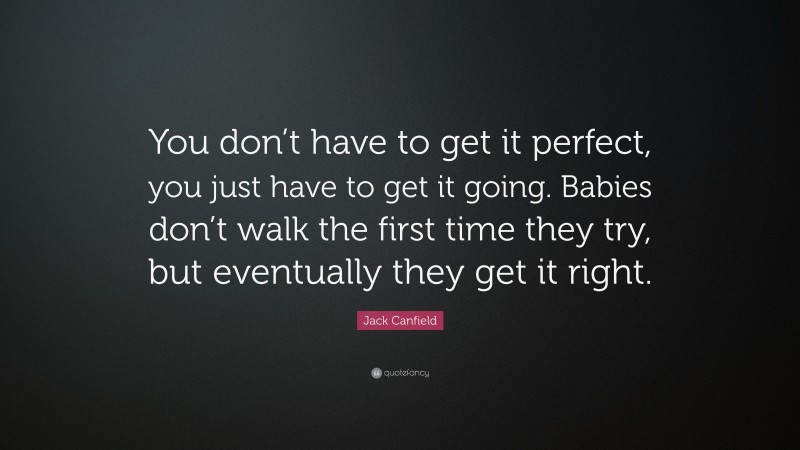 Jack Canfield Quote: “You don’t have to get it perfect, you just have to get it going. Babies don’t walk the first time they try, but eventually they get it right.”