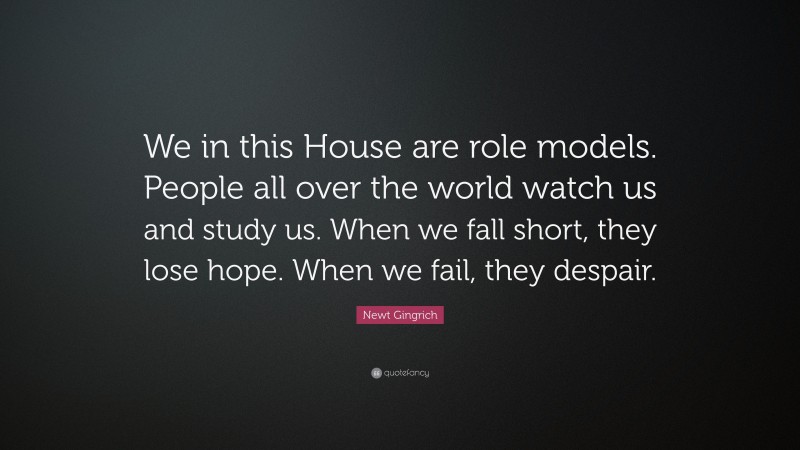 Newt Gingrich Quote: “We in this House are role models. People all over the world watch us and study us. When we fall short, they lose hope. When we fail, they despair.”
