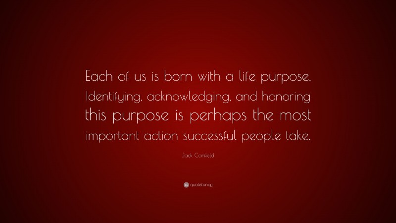 Jack Canfield Quote: “Each of us is born with a life purpose. Identifying, acknowledging, and honoring this purpose is perhaps the most important action successful people take.”