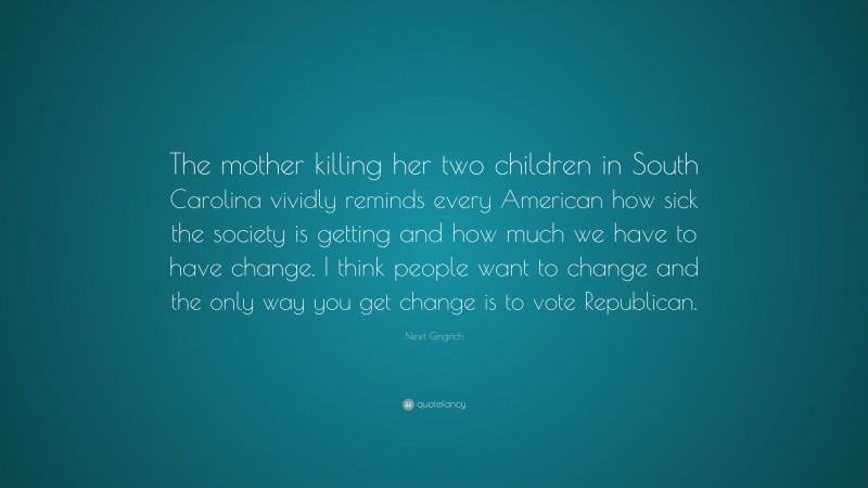 Newt Gingrich Quote: “The mother killing her two children in South Carolina vividly reminds every American how sick the society is getting and how much we have to have change. I think people want to change and the only way you get change is to vote Republican.”