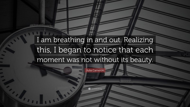 Julia Cameron Quote: “I am breathing in and out. Realizing this, I began to notice that each moment was not without its beauty.”