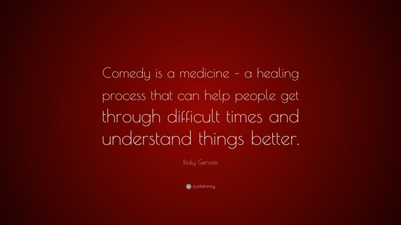 Ricky Gervais Quote: “Comedy is a medicine – a healing process that can help people get through difficult times and understand things better.”