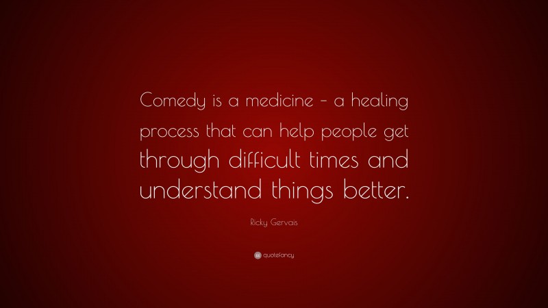 Ricky Gervais Quote: “Comedy is a medicine – a healing process that can help people get through difficult times and understand things better.”