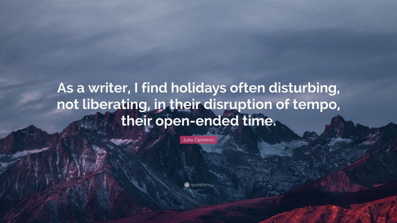Julia Cameron Quote: “As a writer, I find holidays often disturbing, not liberating, in their disruption of tempo, their open-ended time.”