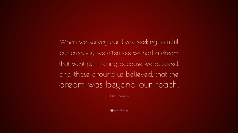 Julia Cameron Quote: “When we survey our lives, seeking to fulfil our creativity, we often see we had a dream that went glimmering because we believed, and those around us believed, that the dream was beyond our reach.”